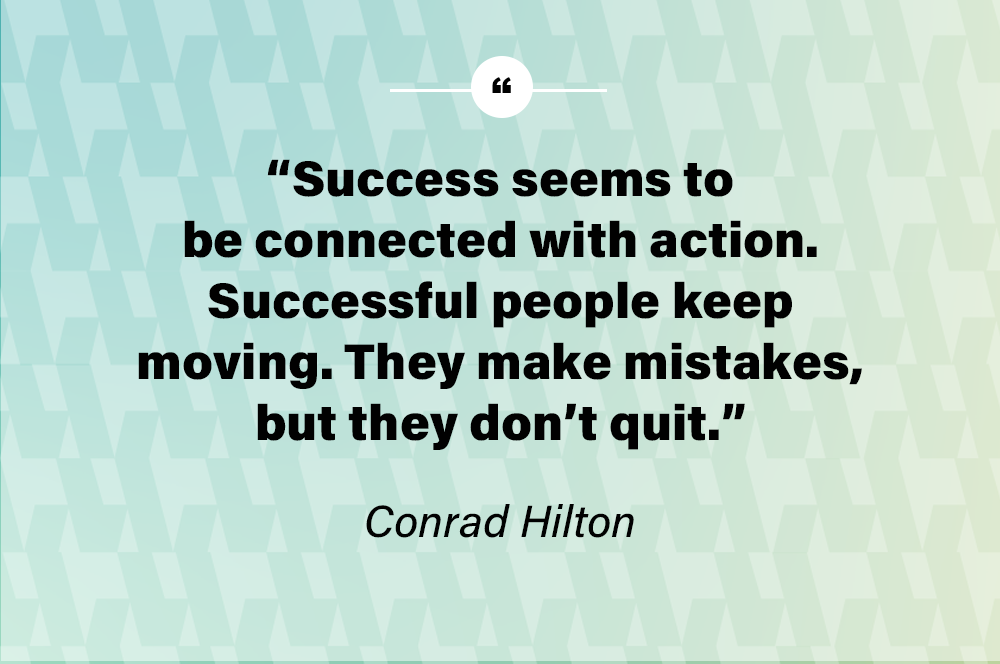 Success seems to be connected with action. Successful people keep moving. They make mistakes, but they don’t quit. – Conrad Hilton