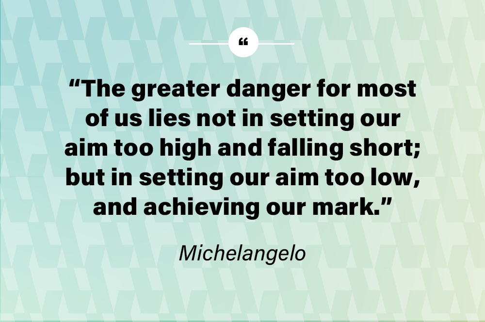 The greater danger for most of us lies not in setting our aim too high and falling short; but in setting our aim too low, and achieving our mark.  – Michelangelo