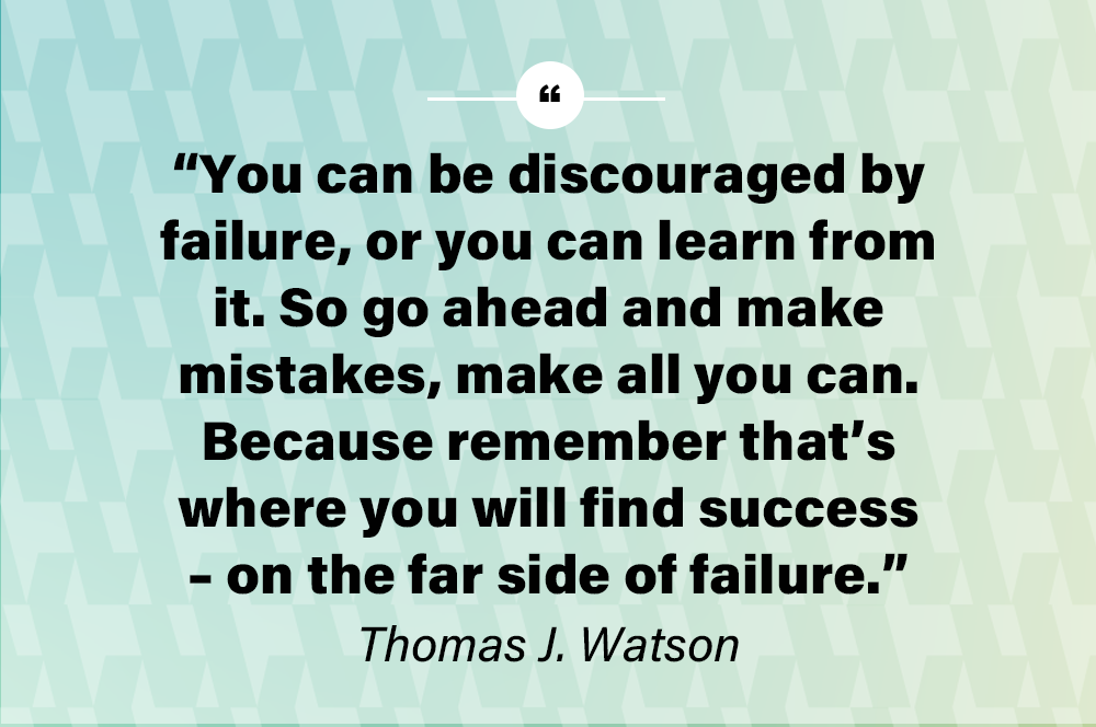 You can be discouraged by failure, or you can learn from it. So go ahead and make mistakes, make all you can. Because remember that’s where you will find success – on the far side of failure. – Thomas J. Watson